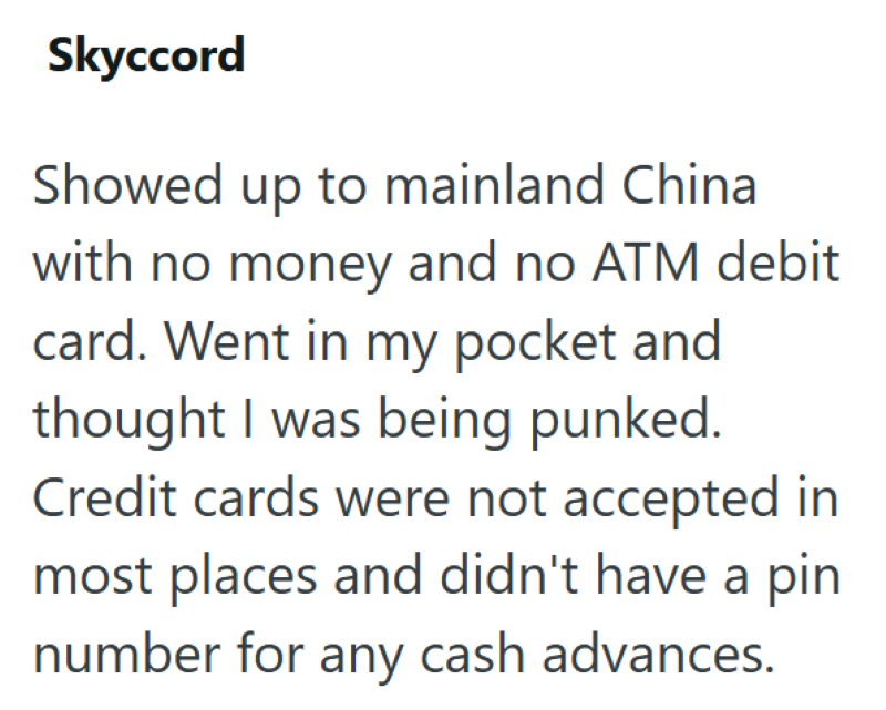 Skyccord Showed up to mainland China with no money and no ATM debit card. Went in my pocket and thought I was being punked. Credit cards were not accepted in most places and didn't have a pin number for any cash advances.