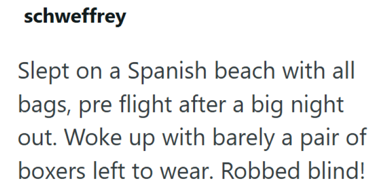 schweffrey Slept on a Spanish beach with all bags, pre flight after a big night out. Woke up with barely a pair of boxers left to wear. Robbed blind!