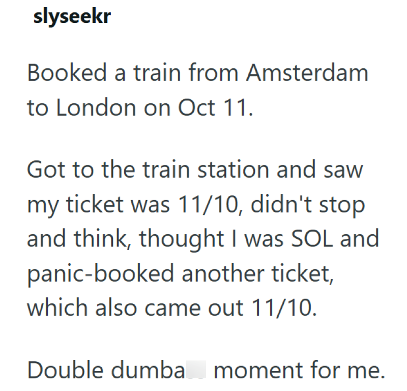 slyseekr Booked a train from Amsterdam to London on Oct 11. Got to the train station and saw my ticket was 11/10, didn't stop. and think, thought I was SOL and panic-booked another ticket, which also came out 11/10. Double dumba moment for me.
