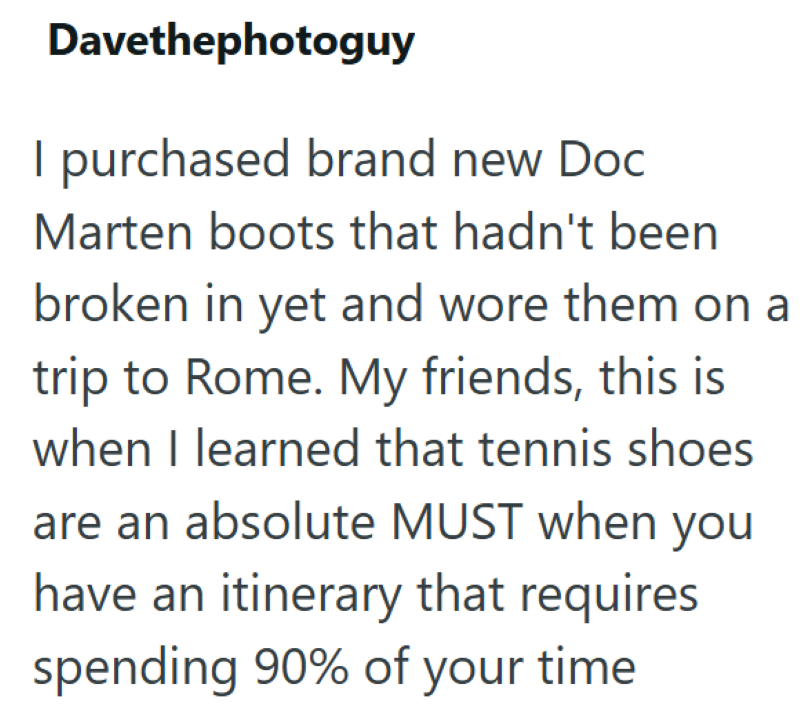Davethephotoguy I purchased brand new Doc Marten boots that hadn't been broken in yet and wore them on a trip to Rome. My friends, this is when I learned that tennis shoes are an absolute MUST when you have an itinerary that requires spending 90% of your time.