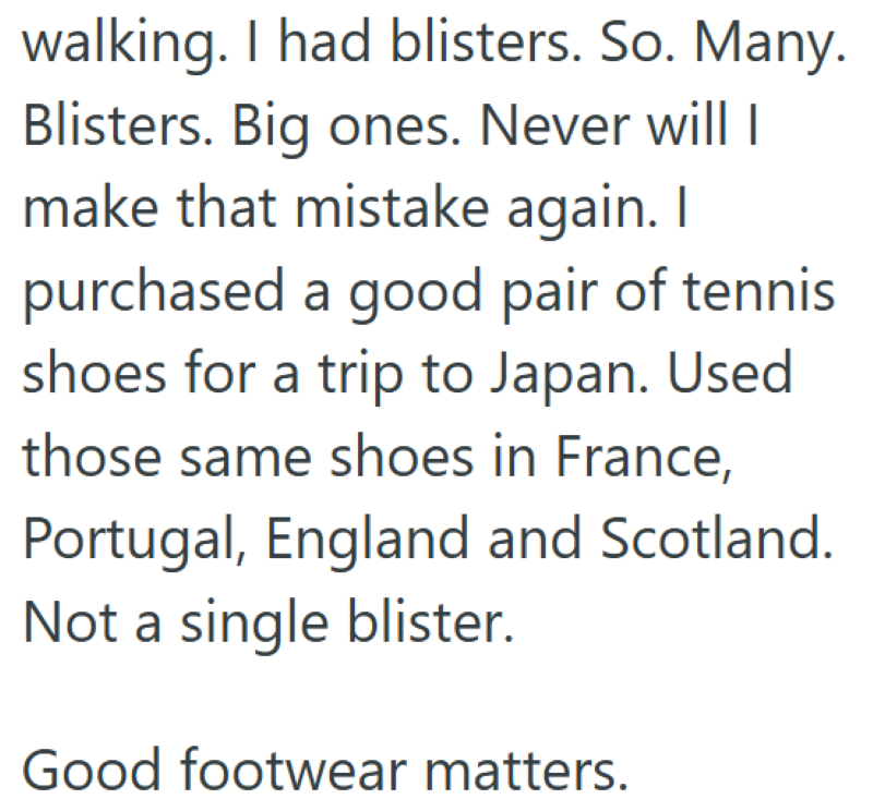 walking. I had blisters. So. Many. Blisters. Big ones. Never will I make that mistake again. I purchased a good pair of tennis shoes for a trip to Japan. Used those same shoes in France, Portugal, England and Scotland. Not a single blister. Good footwear matters.