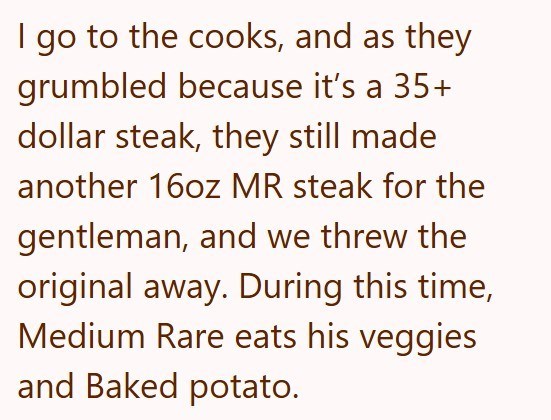 I go to the cooks, and as they grumbled because it's a 35+ dollar steak, they still made another 16oz MR steak for the gentleman, and we threw the original away. During this time, Medium Rare eats his veggies and Baked potato.