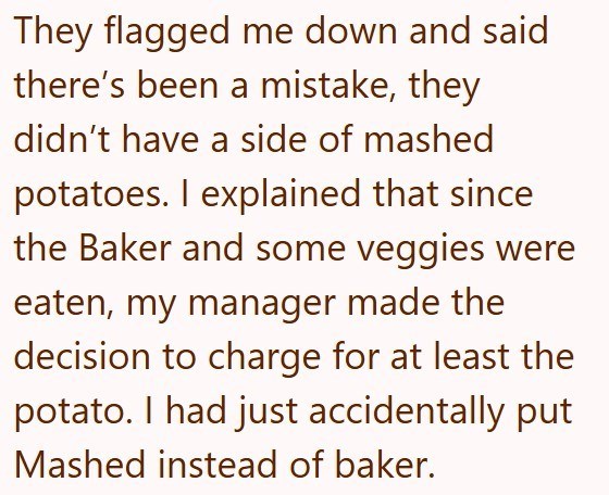 They flagged me down and said there's been a mistake, they didn't have a side of mashed potatoes. I explained that since the Baker and some veggies were eaten, my manager made the decision to charge for at least the potato. I had just accidentally put Mashed instead of baker.