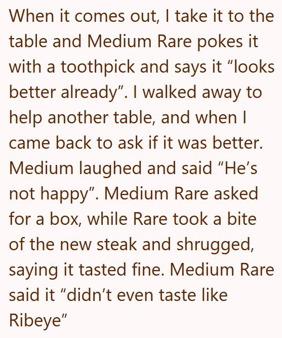 When it comes out, I take it to the table and Medium Rare pokes it with a toothpick and says it "looks better already". I walked away to help another table, and when I came back to ask if it was better. Medium laughed and said "He's not happy". Medium Rare asked for a box, while Rare took a bite of the new steak and shrugged, saying it tasted fine. Medium Rare said it "didn't even taste like Ribeye"