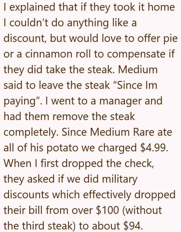 I explained that if they took it home I couldn't do anything like a discount, but would love to offer pie or a cinnamon roll to compensate if they did take the steak. Medium said to leave the steak "Since Im paying”. I went to a manager and had them remove the steak completely. Since Medium Rare ate all of his potato we charged $4.99. When I first dropped the check, they asked if we did military discounts which effectively dropped their bill from over $100 (without the third steak) to about $94.