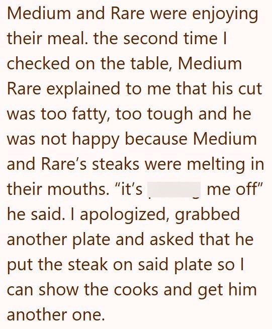 Medium and Rare were enjoying their meal. the second time I checked on the table, Medium Rare explained to me that his cut was too fatty, too tough and he was not happy because Medium and Rare's steaks were melting in their mouths. "it's me off" he said. I apologized, grabbed another plate and asked that he put the steak on said plate so I can show the cooks and get him another one.