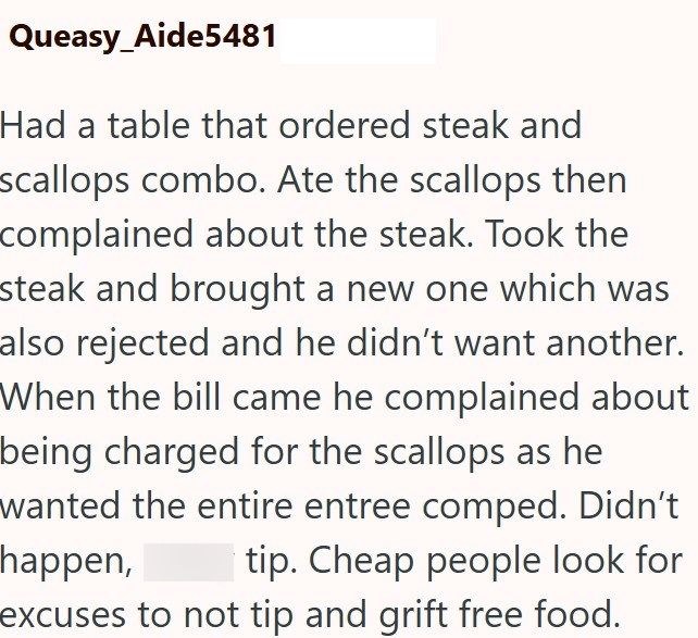 Queasy_Aide5481 Had a table that ordered steak and scallops combo. Ate the scallops then complained about the steak. Took the steak and brought a new one which was also rejected and he didn't want another. When the bill came he complained about being charged for the scallops as he wanted the entire entree comped. Didn't happen, tip. Cheap people look for excuses to not tip and grift free food.