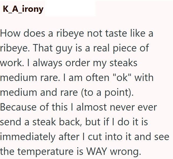 K_A_irony How does a ribeye not taste like a ribeye. That guy is a real piece of work. I always order my steaks medium rare. I am often "ok" with medium and rare (to a point). Because of this I almost never ever send a steak back, but if I do it is immediately after I cut into it and see the temperature is WAY wrong.