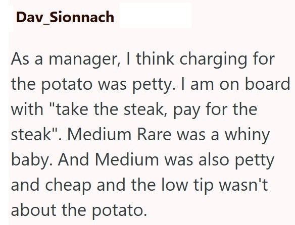 Dav_Sionnach As a manager, I think charging for the potato was petty. I am on board with "take the steak, pay for the steak". Medium Rare was a whiny baby. And Medium was also petty and cheap and the low tip wasn't about the potato.