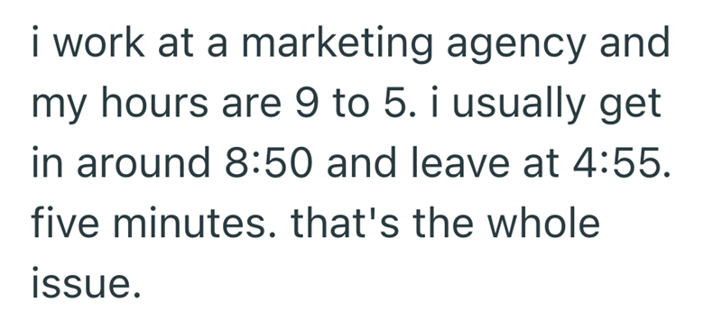 i work at a marketing agency and my hours are 9 to 5. i usually get in around 8:50 and leave at 4:55. five minutes. that's the whole issue.