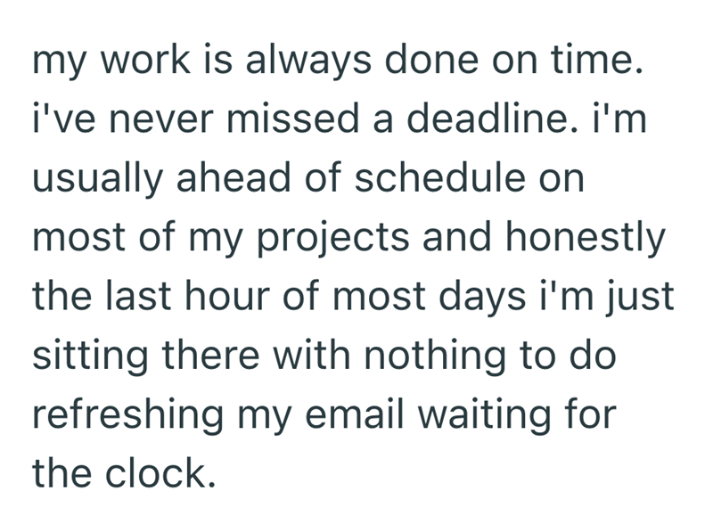 my work is always done on time. i've never missed a deadline. i'm usually ahead of schedule on most of my projects and honestly the last hour of most days i'm just sitting there with nothing to do refreshing my email waiting for the clock.