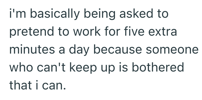 i'm basically being asked to pretend to work for five extra minutes a day because someone who can't keep up is bothered that i can.