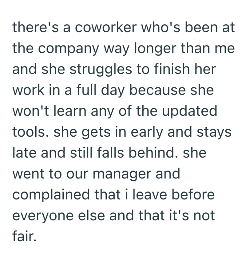 there's a coworker who's been at the company way longer than me and she struggles to finish her work in a full day because she won't learn any of the updated tools. she gets in early and stays late and still falls behind. she went to our manager and complained that i leave before everyone else and that it's not fair.