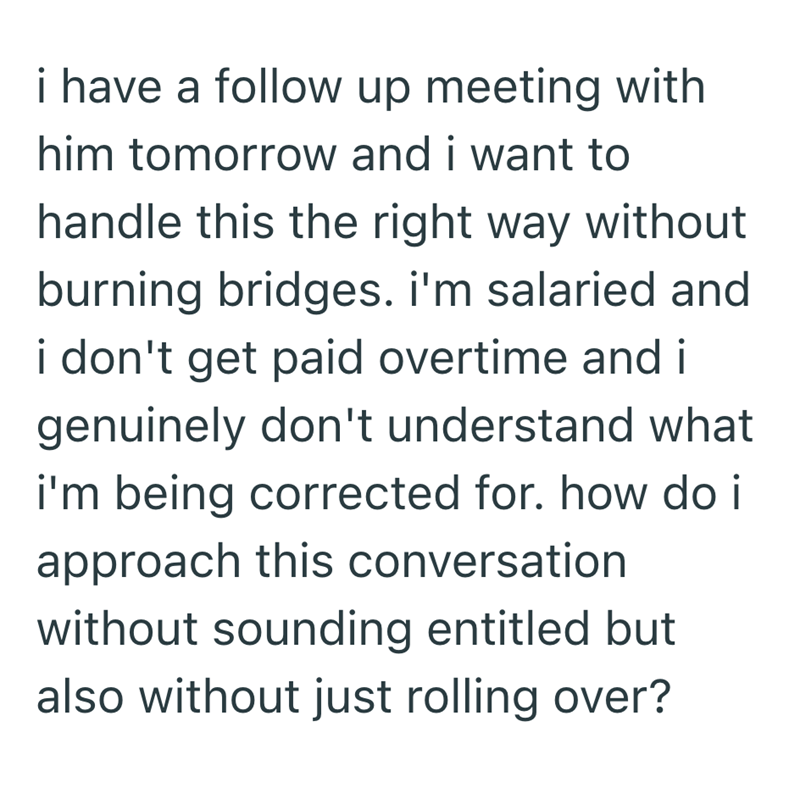 i have a follow up meeting with him tomorrow and i want to handle this the right way without burning bridges. i'm salaried and i don't get paid overtime and i genuinely don't understand what i'm being corrected for. how do i approach this conversation without sounding entitled but also without just rolling over?
