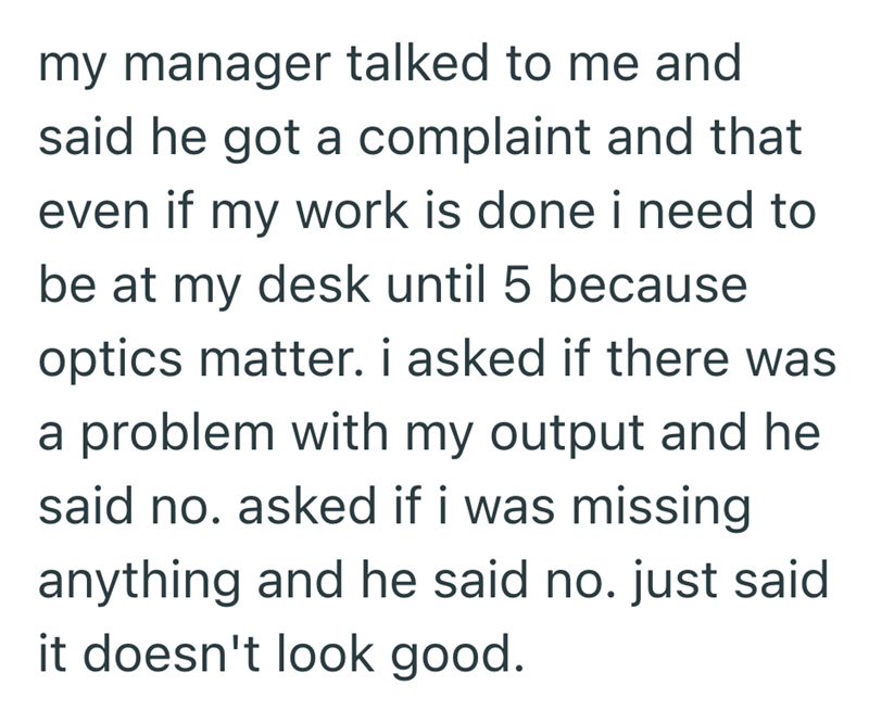 my manager talked to me and said he got a complaint and that even if my work is done i need to be at my desk until 5 because optics matter. i asked if there was a problem with my output and he said no. asked if i was missing anything and he said no. just said it doesn't look good.