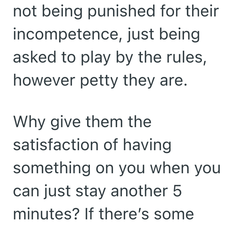 not being punished for their incompetence, just being asked to play by the rules, however petty they are. Why give them the satisfaction of having something on you when you can just stay another 5 minutes? If there's some