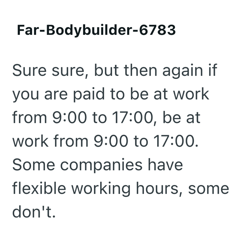 Far-Bodybuilder-6783 Sure sure, but then again if you are paid to be at work from 9:00 to 17:00, be at work from 9:00 to 17:00. Some companies have flexible working hours, some don't.