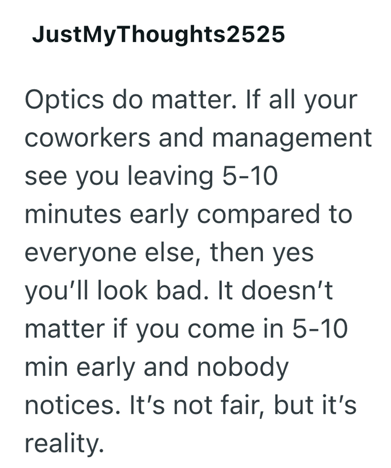 JustMyThoughts2525 Optics do matter. If all your coworkers and management see you leaving 5-10 minutes early compared to everyone else, then yes you'll look bad. It doesn't matter if you come in 5-10 min early and nobody notices. It's not fair, but it's reality.