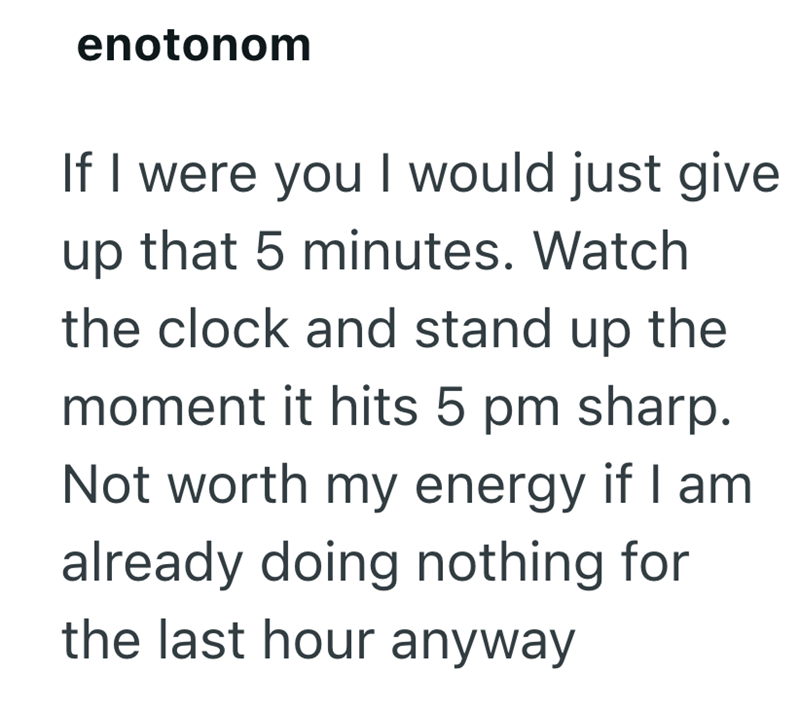 enotonom If I were you I would just give up that 5 minutes. Watch the clock and stand up the moment it hits 5 pm sharp. Not worth my energy if I am already doing nothing for the last hour anyway