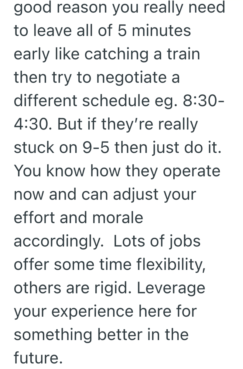 good reason you really need to leave all of 5 minutes early like catching a train then try to negotiate a different schedule eg. 8:30- 4:30. But if they're really stuck on 9-5 then just do it. You know how they operate now and can adjust your effort and morale accordingly. Lots of jobs offer some time flexibility, others are rigid. Leverage your experience here for something better in the future.