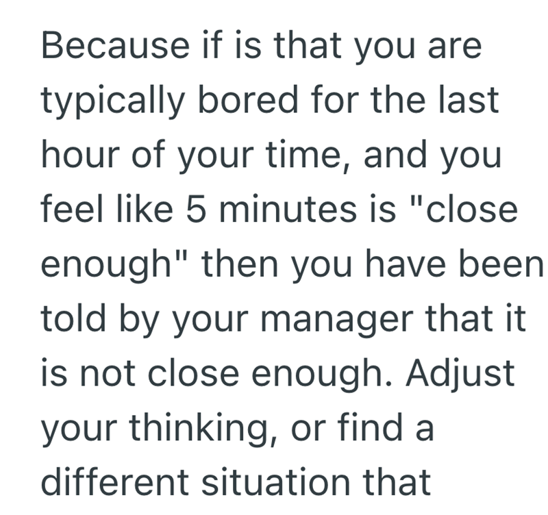 Because if is that you are typically bored for the last hour of your time, and you feel like 5 minutes is "close enough" then you have been told by your manager that it is not close enough. Adjust your thinking, or find a different situation that