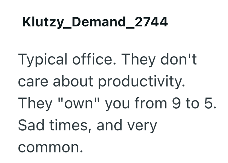 Klutzy_Demand_2744 Typical office. They don't care about productivity. They "own" you from 9 to 5. Sad times, and very common.