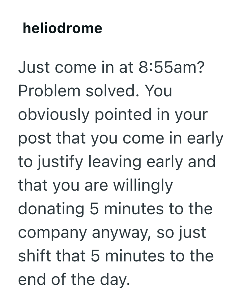 heliodrome Just come in at 8:55am? Problem solved. You obviously pointed in your post that you come in early to justify leaving early and that you are willingly donating 5 minutes to the company anyway, so just shift that 5 minutes to the end of the day.