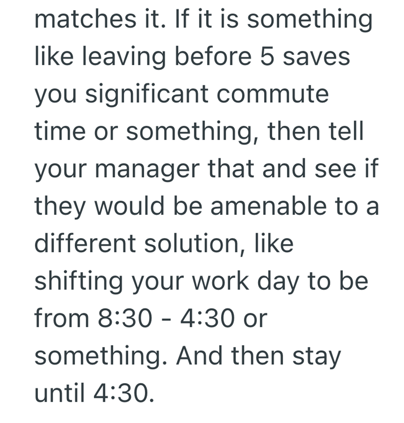 matches it. If it is something like leaving before 5 saves you significant commute time or something, then tell your manager that and see if they would be amenable to a different solution, like shifting your work day to be from 8:30-4:30 or something. And then stay until 4:30.