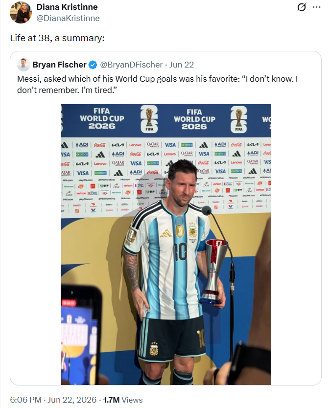 0 Diana Kristinne @DianaKristinne Life at 38, a summary: Bryan Fischer @BryanDFischer - Jun 22 Messi, asked which of his World Cup goals was his favorite: "I don't know. I don't remember. I'm tired." FIFA WORLD CUP 2026 FIFA WORLD CUP 2026 W FIFA FIFA ADI Coca-Cola Lenovo ISA cramco ADI Coca-Cola Lenovo QATAR VISA Branco ADI | Leno QATAR VISA ADIG КИ Lenovo QATAR VISA ramco ATAR VISA oramco ADI Coca-Cola Coca-Cola K QATAR VISA oromco Lenovo QATAR VIS AL Dove 6:06 PM - Jun 22, 2026 -1.7M Views