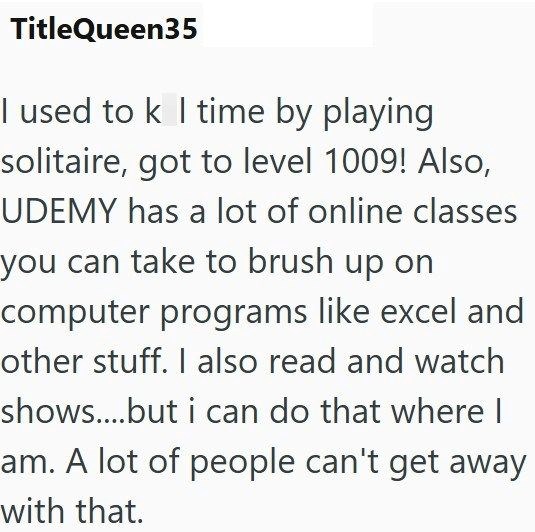 TitleQueen35 I used to k I time by playing solitaire, got to level 1009! Also, UDEMY has a lot of online classes you can take to brush up on computer programs like excel and other stuff. I also read and watch shows....but i can do that where I am. A lot of people can't get away with that.