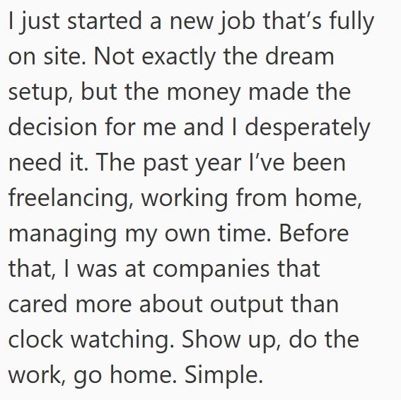 I just started a new job that's fully on site. Not exactly the dream setup, but the money made the decision for me and I desperately need it. The past year I've been freelancing, working from home, managing my own time. Before that, I was at companies that cared more about output than clock watching. Show up, do the work, go home. Simple.