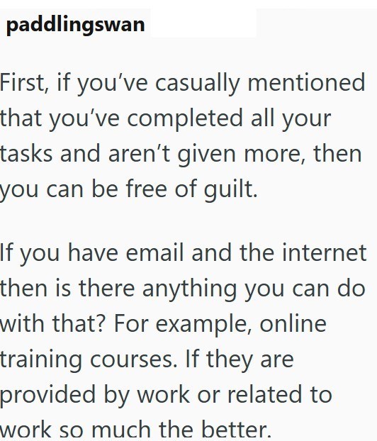 paddlingswan First, if you've casually mentioned that you've completed all your tasks and aren't given more, then you can be free of guilt. If you have email and the internet then is there anything you can do with that? For example, online training courses. If they are provided by work or related to work so much the better.