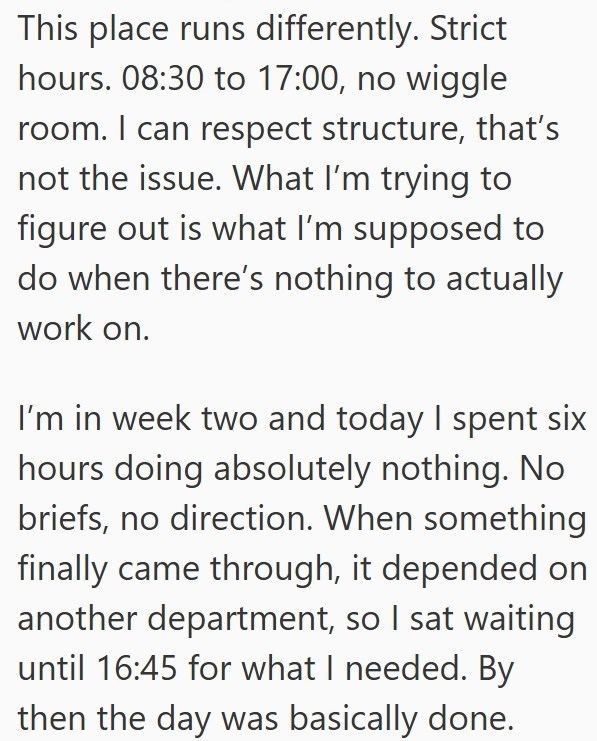 This place runs differently. Strict hours. 08:30 to 17:00, no wiggle room. I can respect structure, that's not the issue. What I'm trying to figure out is what I'm supposed to do when there's nothing to actually work on. I'm in week two and today I spent six hours doing absolutely nothing. No briefs, no direction. When something finally came through, it depended on another department, so I sat waiting until 16:45 for what I needed. By then the day was basically done.
