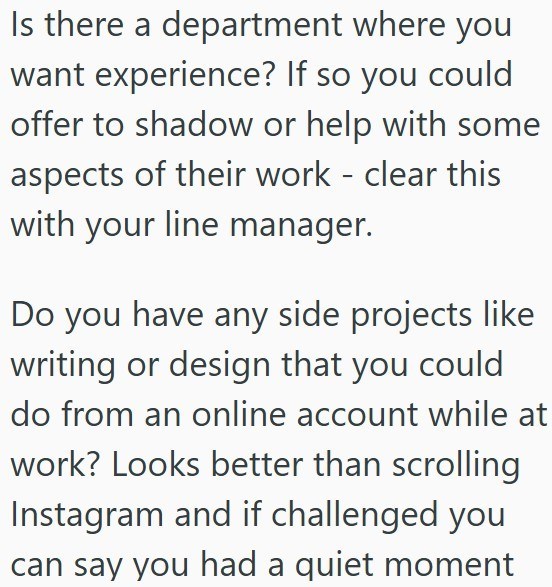 Is there a department where you want experience? If so you could offer to shadow or help with some aspects of their work - clear this with your line manager. Do you have any side projects like writing or design that you could do from an online account while at work? Looks better than scrolling Instagram and if challenged you can say you had a quiet moment