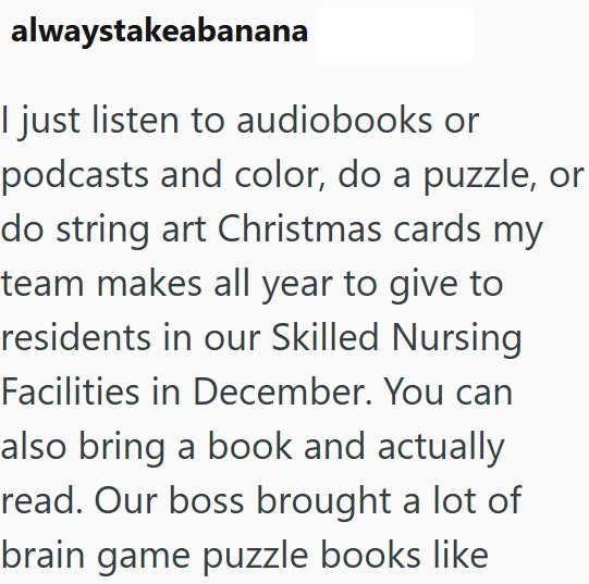 alwaystakeabanana I just listen to audiobooks or podcasts and color, do a puzzle, or do string art Christmas cards my team makes all year to give to residents in our Skilled Nursing Facilities in December. You can also bring a book and actually read. Our boss brought a lot of brain game puzzle books like