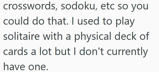 crosswords, sodoku, etc so you could do that. I used to play solitaire with a physical deck of cards a lot but I don't currently have one.