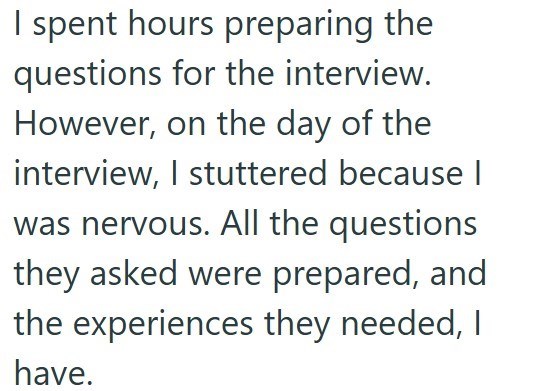 I spent hours preparing the questions for the interview. However, on the day of the interview, I stuttered because I was nervous. All the questions they asked were prepared, and the experiences they needed, I have.