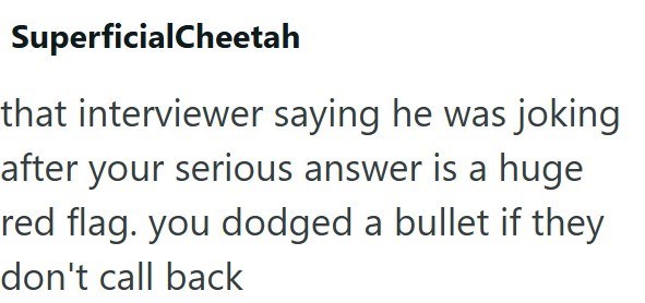 SuperficialCheetah that interviewer saying he was joking after your serious answer is a huge red flag. you dodged a bullet if they don't call back