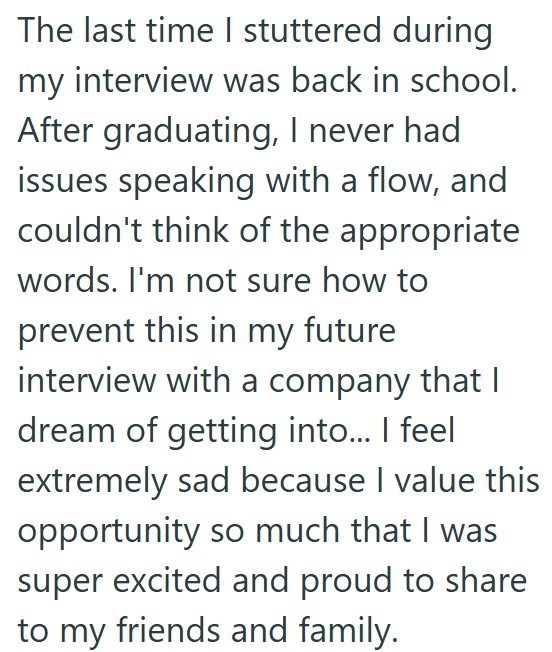 The last time I stuttered during my interview was back in school. After graduating, I never had issues speaking with a flow, and couldn't think of the appropriate words. I'm not sure how to prevent this in my future interview with a company that I dream of getting into... I feel extremely sad because I value this opportunity so much that I was super excited and proud to share to my friends and family.