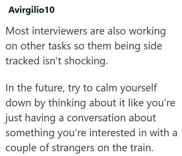 Avirgilio10 Most interviewers are also working on other tasks so them being side tracked isn't shocking. In the future, try to calm yourself down by thinking about it like you're just having a conversation about something you're interested in with a couple of strangers on the train.