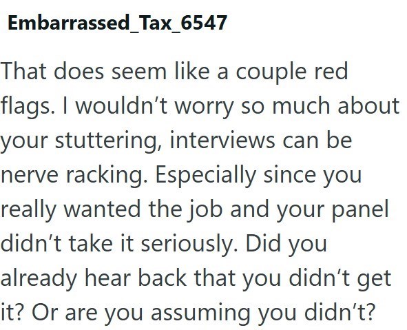 Embarrassed_Tax_6547 That does seem like a couple red flags. I wouldn't worry so much about your stuttering, interviews can be nerve racking. Especially since you really wanted the job and your panel didn't take it seriously. Did you already hear back that you didn't get it? Or are you assuming you didn't?