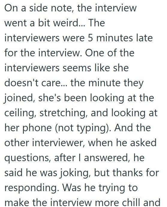 On a side note, the interview went a bit weird... The interviewers were 5 minutes late for the interview. One of the interviewers seems like she doesn't care... the minute they joined, she's been looking at the ceiling, stretching, and looking at her phone (not typing). And the other interviewer, when he asked questions, after I answered, he said he was joking, but thanks for responding. Was he trying to make the interview more chill and