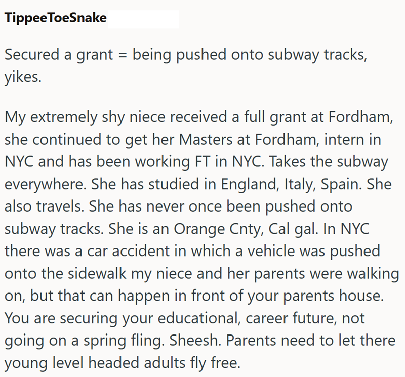 Tippee ToeSnake Secured a grant = being pushed onto subway tracks, yikes. My extremely shy niece received a full grant at Fordham, she continued to get her Masters at Fordham, intern in NYC and has been working FT in NYC. Takes the subway everywhere. She has studied in England, Italy, Spain. She also travels. She has never once been pushed onto subway tracks. She is an Orange Cnty, Cal gal. In NYC there was a car accident in which a vehicle was pushed onto the sidewalk my niece and her parents w