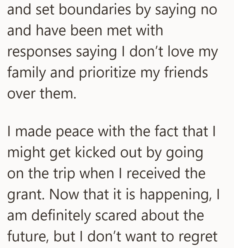 and set boundaries by saying no and have been met with responses saying I don't love my family and prioritize my friends. over them. I made peace with the fact that I might get kicked out by going on the trip when I received the grant. Now that it is happening, I am definitely scared about the future, but I don't want to regret