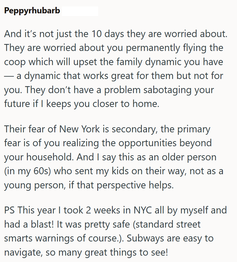 Peppyrhubarb And it's not just the 10 days they are worried about. They are worried about you permanently flying the coop which will upset the family dynamic you have - a dynamic that works great for them but not for you. They don't have a problem sabotaging your future if I keeps you closer to home. Their fear of New York is secondary, the primary fear is of you realizing the opportunities beyond your household. And I say this as an older person (in my 60s) who sent my kids on their way, not as