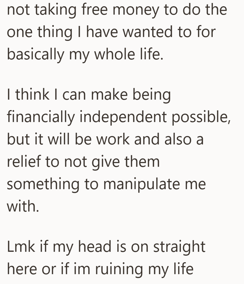 not taking free money to do the one thing I have wanted to for basically my whole life. I think I can make being financially independent possible, but it will be work and also a relief to not give them something to manipulate me with. Lmk if my head is on straight here or if im ruining my life