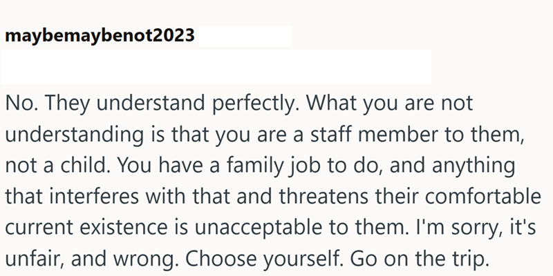 maybemaybenot2023 No. They understand perfectly. What you are not understanding is that you are a staff member to them, not a child. You have a family job to do, and anything that interferes with that and threatens their comfortable current existence is unacceptable to them. I'm sorry, it's unfair, and wrong. Choose yourself. Go on the trip.