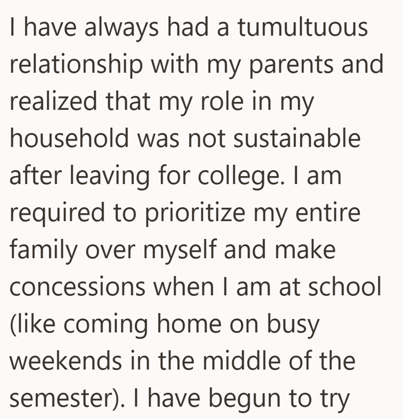 I have always had a tumultuous relationship with my parents and realized that my role in my household was not sustainable after leaving for college. I am required to prioritize my entire family over myself and make concessions when I am at school (like coming home on busy weekends in the middle of the semester). I have begun to try