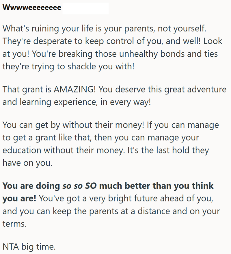 Wwwweeeeeeee What's ruining your life is your parents, not yourself. They're desperate to keep control of you, and well! Look at you! You're breaking those unhealthy bonds and ties they're trying to shackle you with! That grant is AMAZING! You deserve this great adventure and learning experience, in every way! You can get by without their money! If you can manage to get a grant like that, then you can manage your education without their money. It's the last hold they have on you. You are doing s
