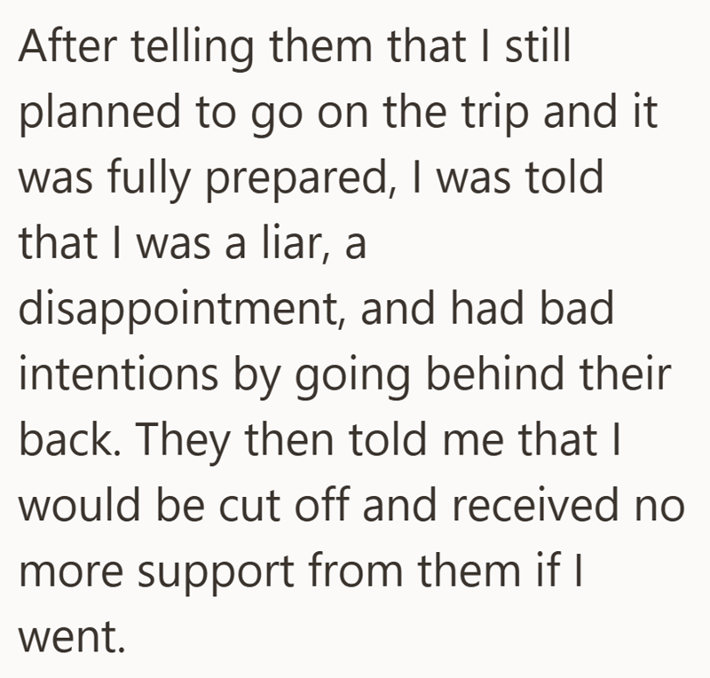 After telling them that I still planned to go on the trip and it was fully prepared, I was told that I was a liar, a disappointment, and had bad intentions by going behind their back. They then told me that I would be cut off and received no more support from them if I went.